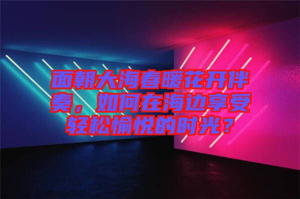 面朝大海春暖花開伴奏，如何在海邊享受輕松愉悅的時光？