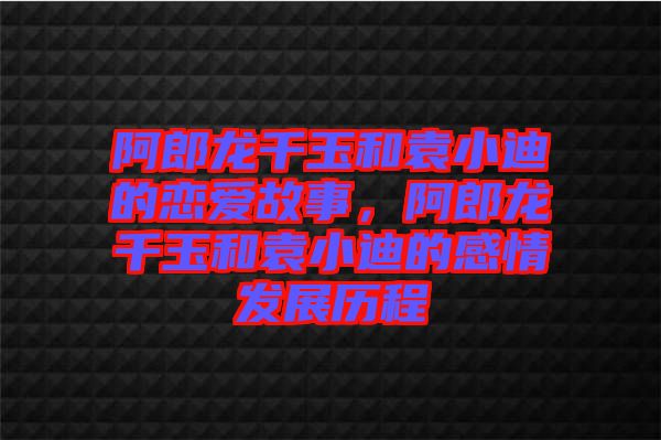 阿郎龍千玉和袁小迪的戀愛故事，阿郎龍千玉和袁小迪的感情發(fā)展歷程