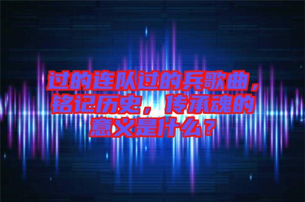 過(guò)的連隊(duì)過(guò)的兵歌曲，銘記歷史，傳承魂的意義是什么？