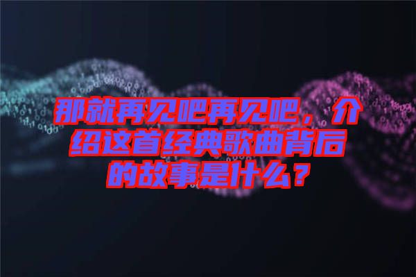 那就再見吧再見吧，介紹這首經(jīng)典歌曲背后的故事是什么？
