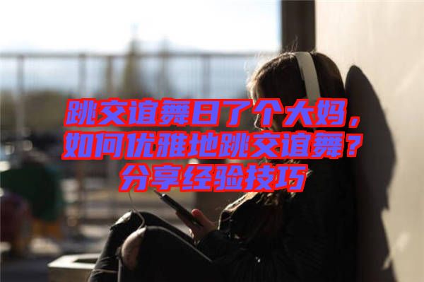 跳交誼舞日了個(gè)大媽?zhuān)绾蝺?yōu)雅地跳交誼舞？分享經(jīng)驗(yàn)技巧