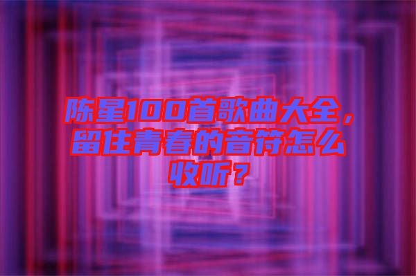 陳星100首歌曲大全，留住青春的音符怎么收聽？