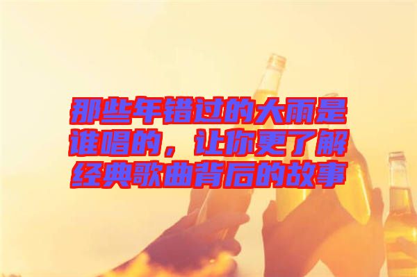 那些年錯過的大雨是誰唱的，讓你更了解經(jīng)典歌曲背后的故事