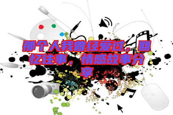 那個(gè)人我曾經(jīng)愛過(guò)，回憶往事，情感故事分享