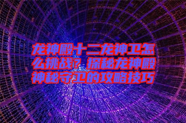 龍神殿十二龍神衛(wèi)怎么挑戰(zhàn)？探秘龍神殿神秘守衛(wèi)的攻略技巧
