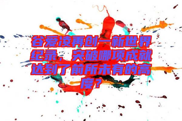 谷愛凌再創(chuàng)一新世界紀(jì)錄，突破哪項(xiàng)成就達(dá)到了前所未有的高度？