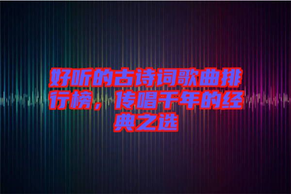好聽的古詩詞歌曲排行榜，傳唱千年的經(jīng)典之選