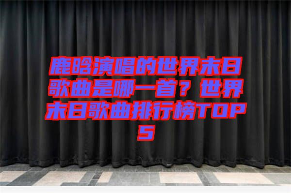 鹿晗演唱的世界末日歌曲是哪一首？世界末日歌曲排行榜TOP5
