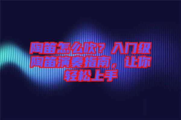陶笛怎么吹？入門級(jí)陶笛演奏指南，讓你輕松上手