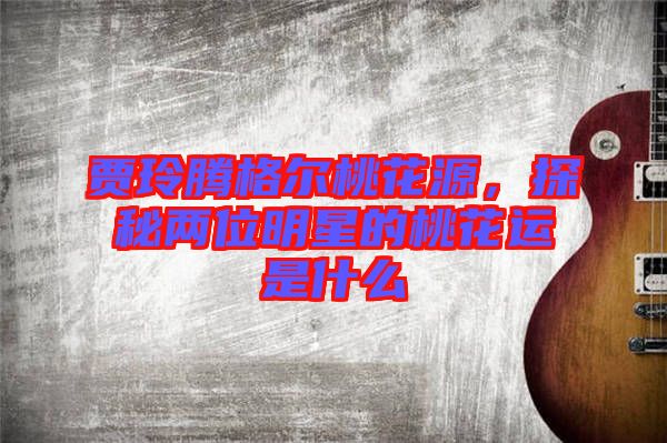 賈玲騰格爾桃花源，探秘兩位明星的桃花運(yùn)是什么