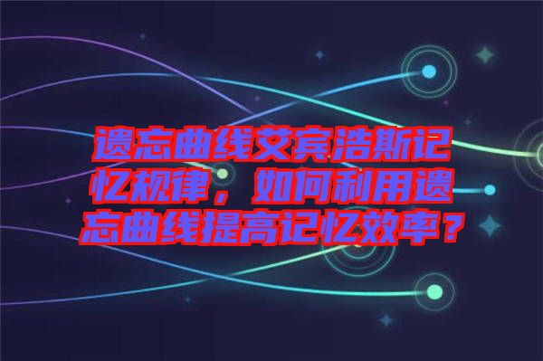 遺忘曲線艾賓浩斯記憶規(guī)律，如何利用遺忘曲線提高記憶效率？