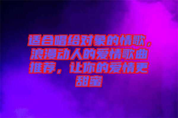 適合唱給對(duì)象的情歌，浪漫動(dòng)人的愛(ài)情歌曲推薦，讓你的愛(ài)情更甜蜜