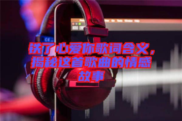 鐵了心愛你歌詞含義，揭秘這首歌曲的情感故事