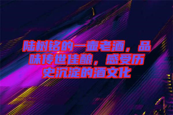 陸樹銘的一壺老酒，品味傳世佳釀，感受歷史沉淀的酒文化