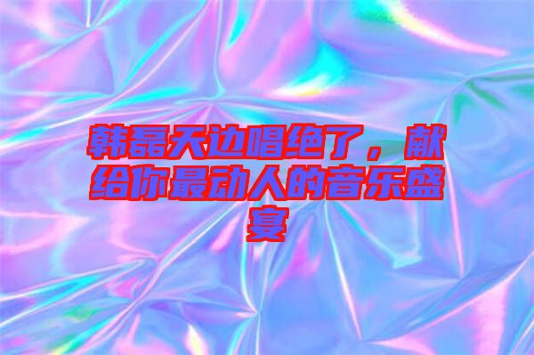 韓磊天邊唱絕了，獻(xiàn)給你最動(dòng)人的音樂盛宴