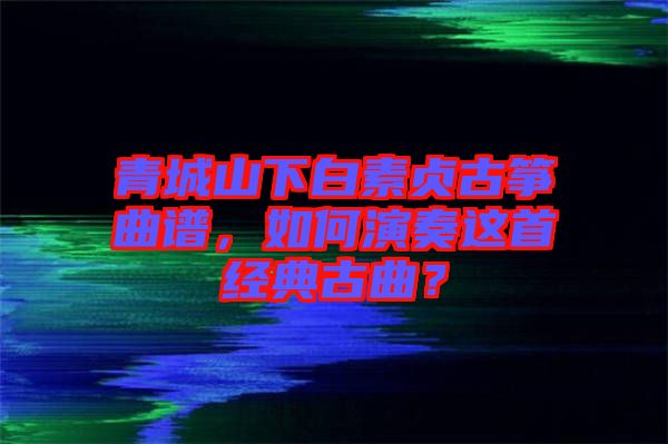 青城山下白素貞古箏曲譜，如何演奏這首經(jīng)典古曲？