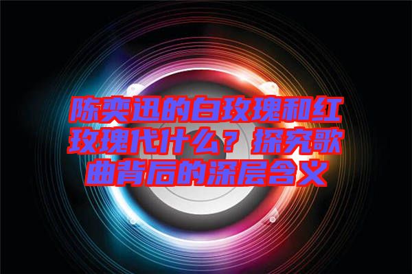 陳奕迅的白玫瑰和紅玫瑰代什么？探究歌曲背后的深層含義