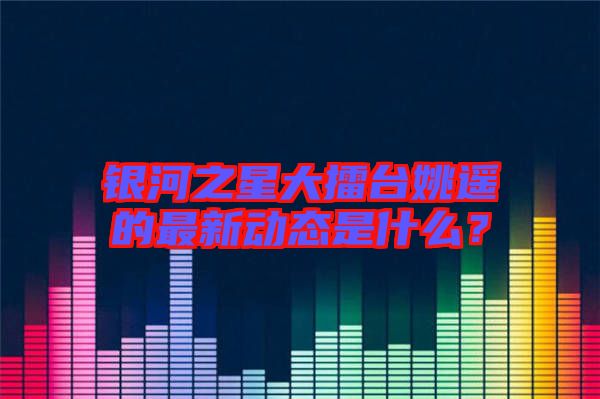 銀河之星大擂臺姚遙的最新動態(tài)是什么？