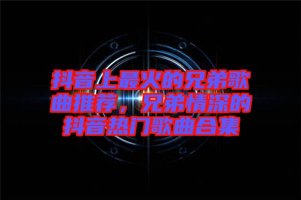 抖音上最火的兄弟歌曲推薦，兄弟情深的抖音熱門歌曲合集