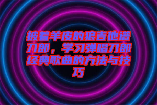 披著羊皮的狼吉他譜刀郎，學(xué)習(xí)彈唱刀郎經(jīng)典歌曲的方法與技巧