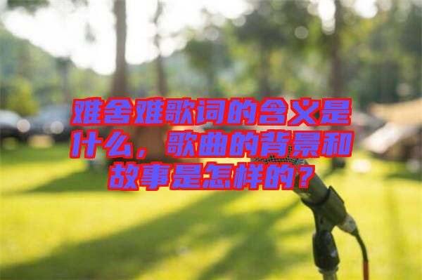 難舍難歌詞的含義是什么，歌曲的背景和故事是怎樣的？
