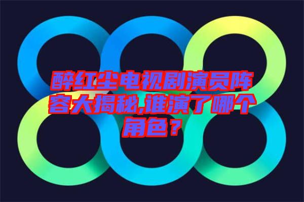 醉紅塵電視劇演員陣容大揭秘,誰演了哪個角色？