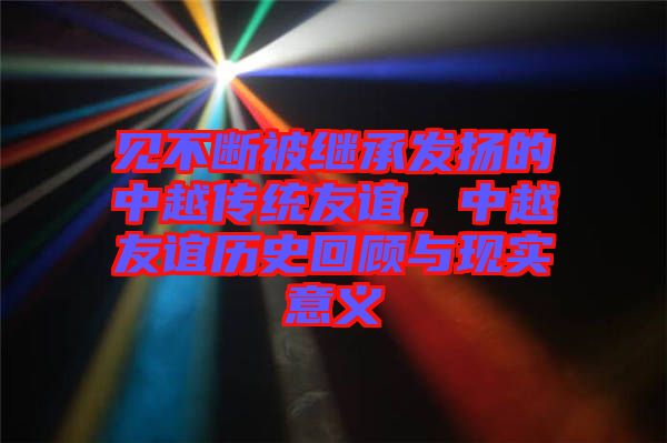見不斷被繼承發(fā)揚(yáng)的中越傳統(tǒng)友誼，中越友誼歷史回顧與現(xiàn)實(shí)意義