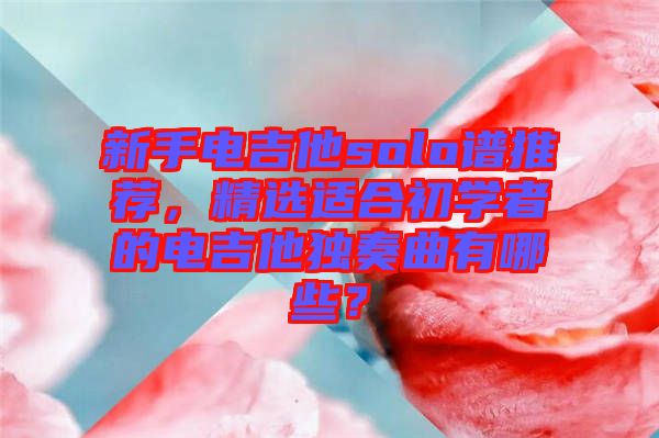 新手電吉他solo譜推薦，精選適合初學者的電吉他獨奏曲有哪些？