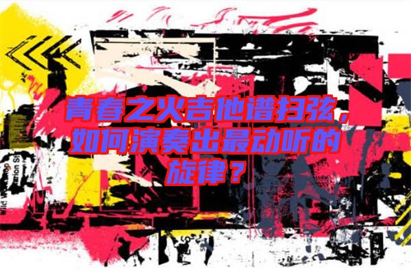 青春之火吉他譜掃弦，如何演奏出最動聽的旋律？