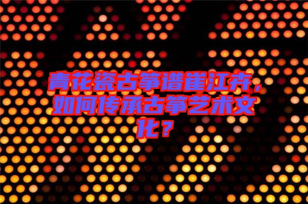 青花瓷古箏譜崔江卉，如何傳承古箏藝術(shù)文化？