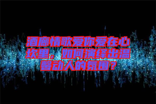 酒廊情歌愛你愛在心坎里，如何演繹出溫馨動人的氛圍？