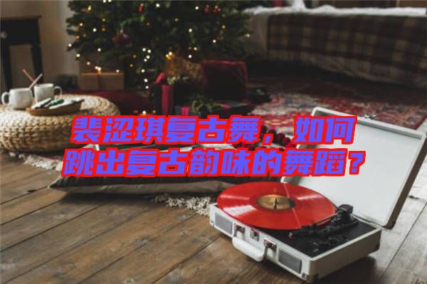 裴澀琪復(fù)古舞，如何跳出復(fù)古韻味的舞蹈？