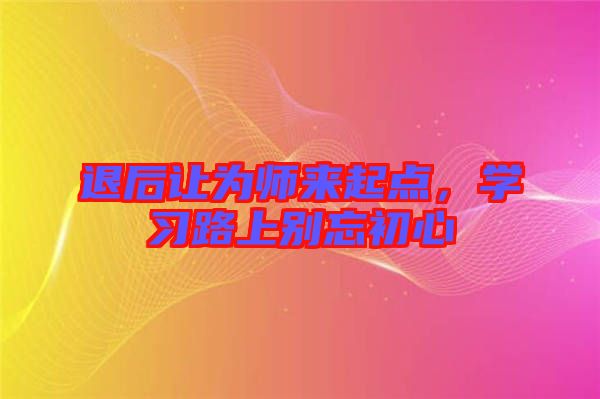 退后讓為師來起點，學(xué)習(xí)路上別忘初心
