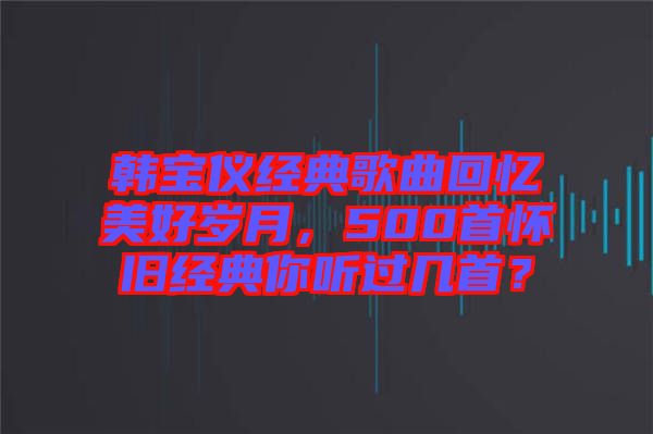 韓寶儀經(jīng)典歌曲回憶美好歲月，500首懷舊經(jīng)典你聽過幾首？