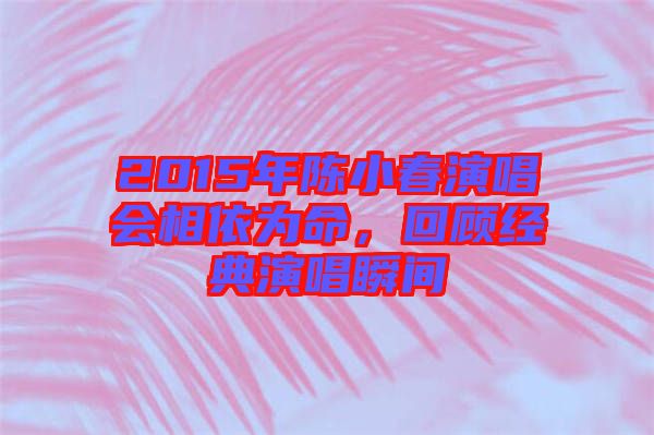 2015年陳小春演唱會相依為命，回顧經(jīng)典演唱瞬間