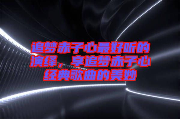 追夢(mèng)赤子心最好聽(tīng)的演繹，享追夢(mèng)赤子心經(jīng)典歌曲的美妙