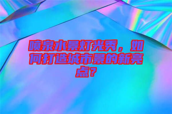 噴泉水景燈光秀，如何打造城市景的新亮點？