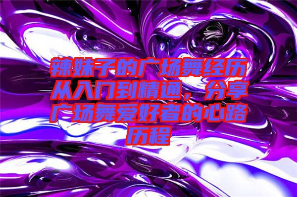 辣妹子的廣場(chǎng)舞經(jīng)歷從入門(mén)到精通，分享廣場(chǎng)舞愛(ài)好者的心路歷程