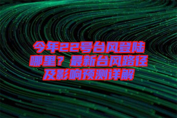今年22號(hào)臺(tái)風(fēng)登陸哪里？最新臺(tái)風(fēng)路徑及影響預(yù)測(cè)詳解