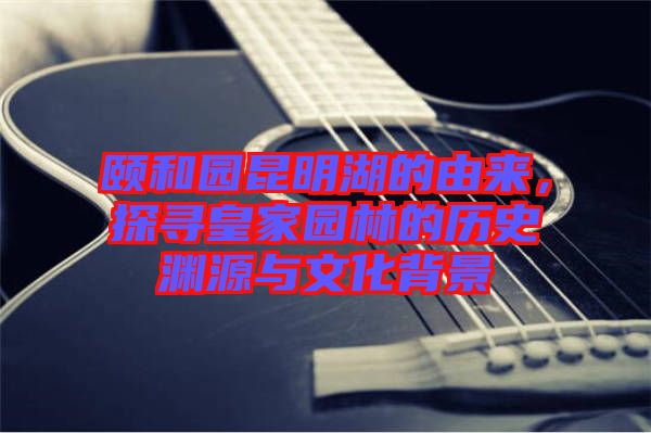 頤和園昆明湖的由來，探尋皇家園林的歷史淵源與文化背景