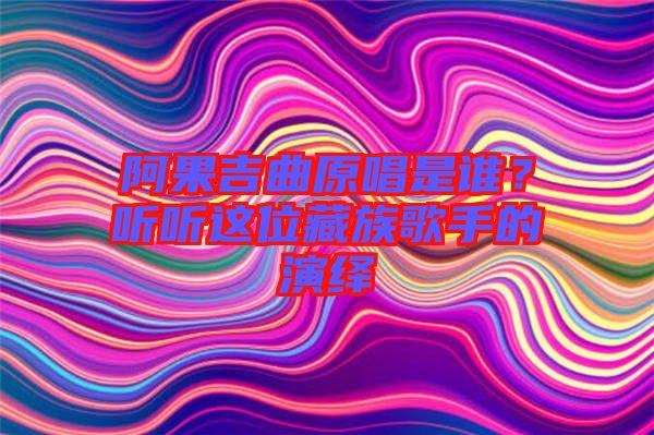 阿果吉曲原唱是誰？聽聽這位藏族歌手的演繹