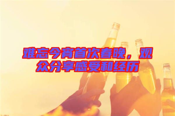 難忘今宵首次春晚，觀眾分享感受和經(jīng)歷