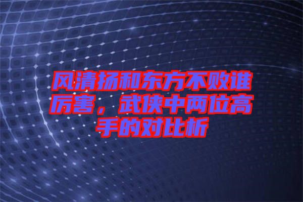 風(fēng)清揚(yáng)和東方不敗誰厲害，武俠中兩位高手的對比析