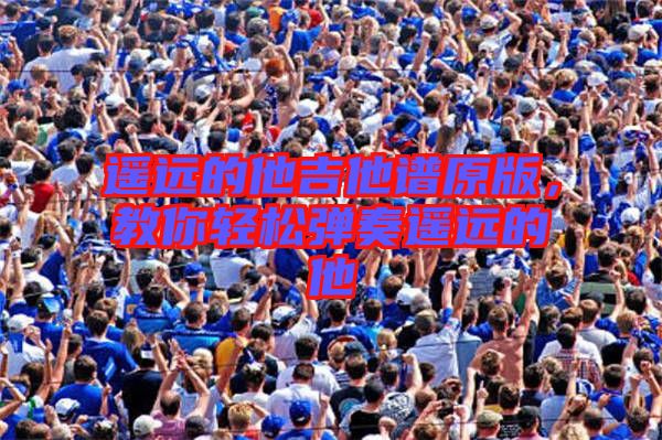 遙遠(yuǎn)的他吉他譜原版，教你輕松彈奏遙遠(yuǎn)的他