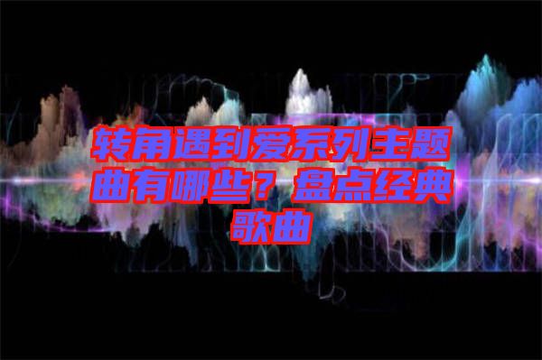 轉(zhuǎn)角遇到愛(ài)系列主題曲有哪些？盤點(diǎn)經(jīng)典歌曲