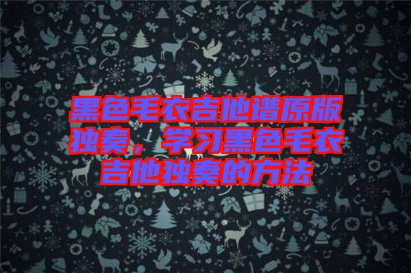 黑色毛衣吉他譜原版獨奏，學(xué)習(xí)黑色毛衣吉他獨奏的方法