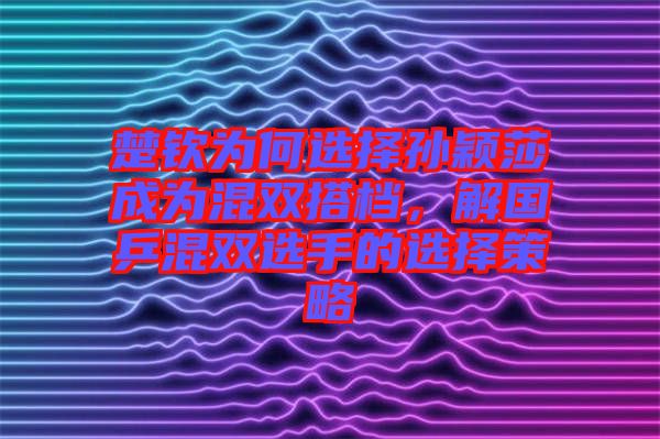 楚欽為何選擇孫穎莎成為混雙搭檔，解國乒混雙選手的選擇策略