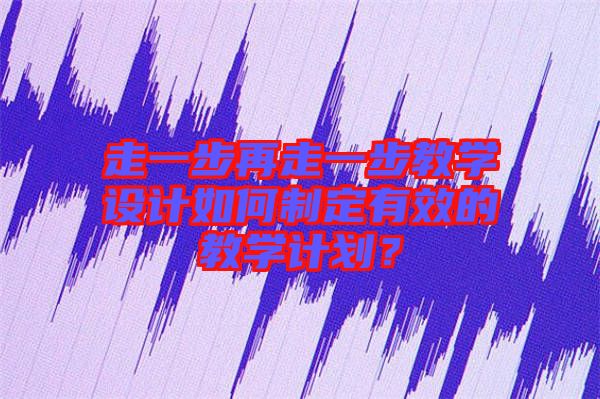走一步再走一步教學(xué)設(shè)計如何制定有效的教學(xué)計劃？