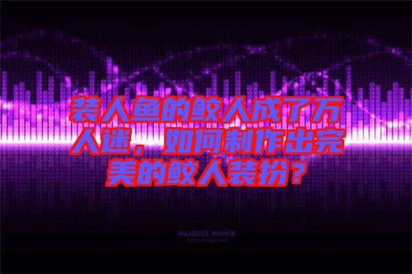 裝人魚(yú)的鮫人成了萬(wàn)人迷，如何制作出完美的鮫人裝扮？