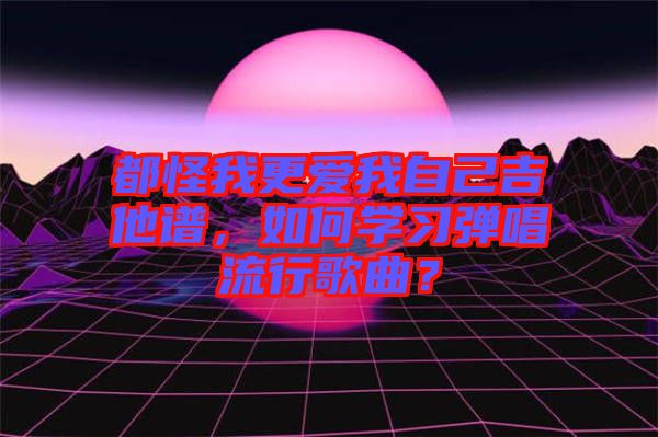 都怪我更愛(ài)我自己吉他譜，如何學(xué)習(xí)彈唱流行歌曲？